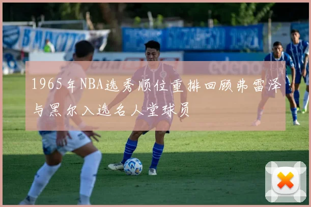1965年NBA选秀顺位重排回顾弗雷泽与黑尔入选名人堂球员