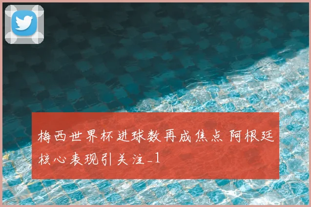梅西世界杯进球数再成焦点 阿根廷核心表现引关注_1