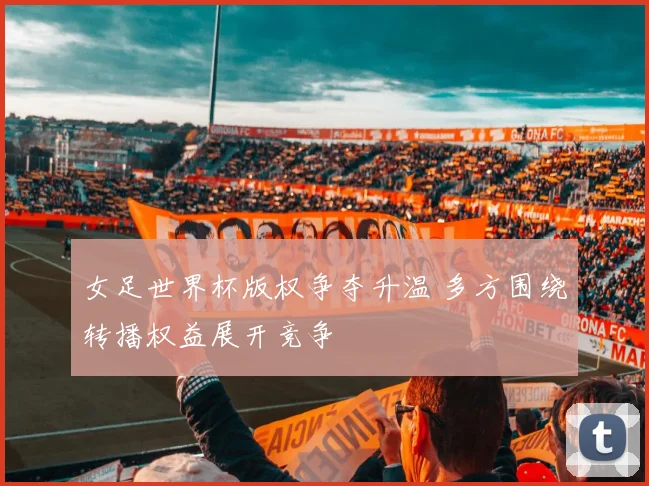 女足世界杯版权争夺升温 多方围绕转播权益展开竞争