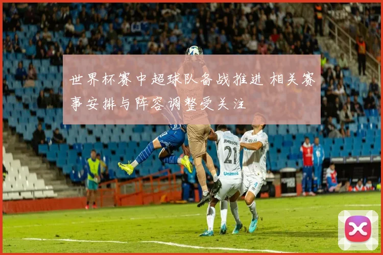 世界杯赛中超球队备战推进 相关赛事安排与阵容调整受关注