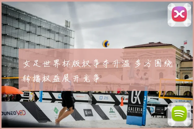女足世界杯版权争夺升温 多方围绕转播权益展开竞争