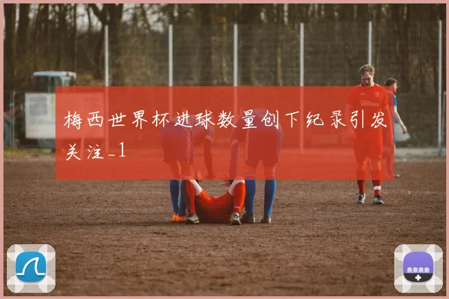 梅西世界杯进球数量创下纪录引发关注_1