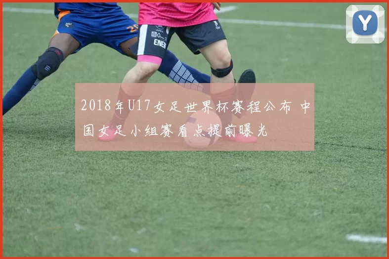 2018年U17女足世界杯赛程公布 中国女足小组赛看点提前曝光