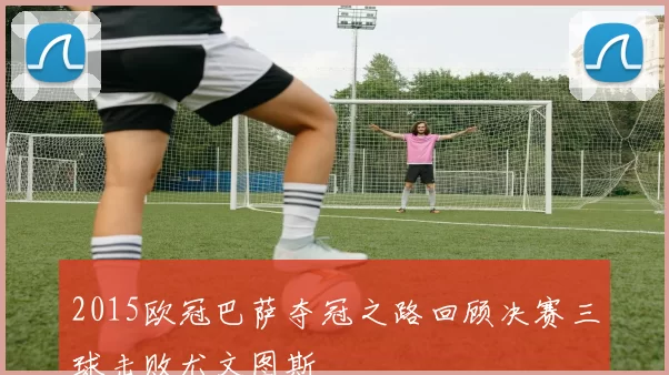 2015欧冠巴萨夺冠之路回顾决赛三球击败尤文图斯