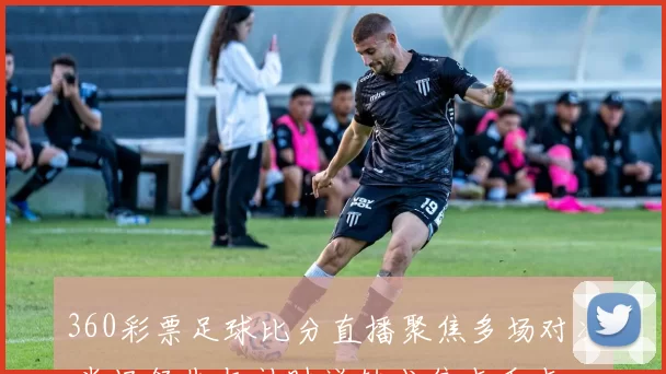 360彩票足球比分直播聚焦多场对决 半场领先与补时逆转成焦点看点