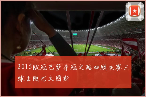 2015欧冠巴萨夺冠之路回顾决赛三球击败尤文图斯