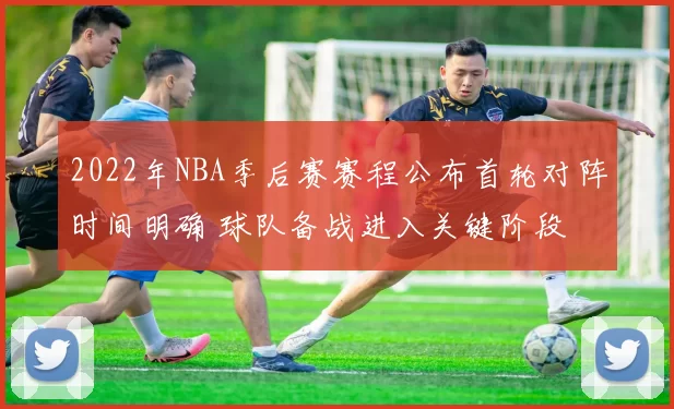 2022年NBA季后赛赛程公布首轮对阵时间明确 球队备战进入关键阶段