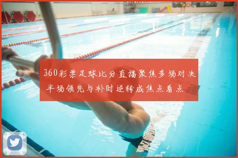 360彩票足球比分直播聚焦多场对决 半场领先与补时逆转成焦点看点
