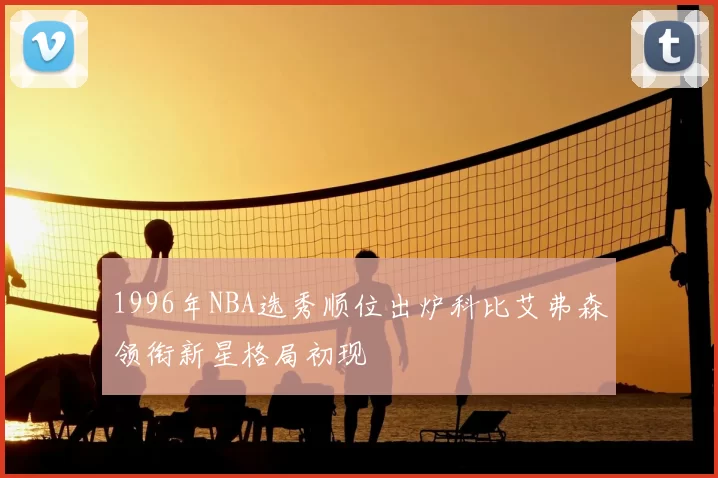 1996年NBA选秀顺位出炉科比艾弗森领衔新星格局初现