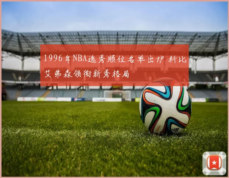 1996年NBA选秀顺位名单出炉 科比艾弗森领衔新秀格局