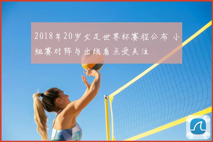 2018年20岁女足世界杯赛程公布 小组赛对阵与出线看点受关注
