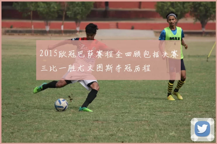 2015欧冠巴萨赛程全回顾包括决赛三比一胜尤文图斯夺冠历程